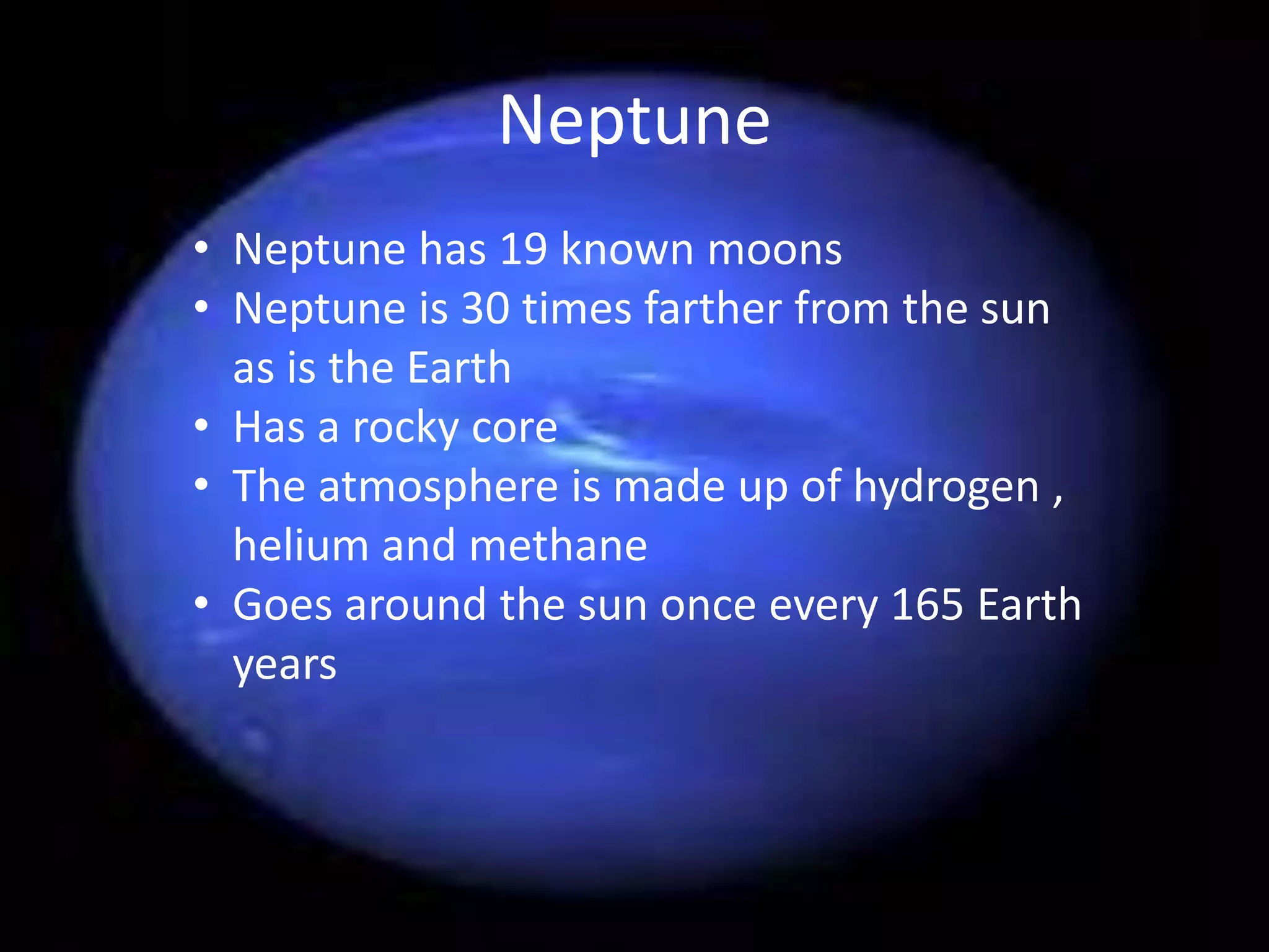 Neptune
• Neptune has 19 known moons
• Neptune is 30 times farther from the sun
as is the Earth
• Has a rocky core
• The atmosphere is made up of hydrogen ,
helium and methane
• Goes around the sun once every 165 Earth
years

 