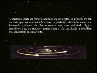 A meirande parte da materia acumulouse no centro. A presión era tan elevada que os átomos comezaron a partirse, liberando enerxía e formando unha estrela. Ao mesmo tempo íanse definindo algúns remolinos que, ao medrar, aumentaban a súa gravidade e recollían máis materiais en cada volta. 