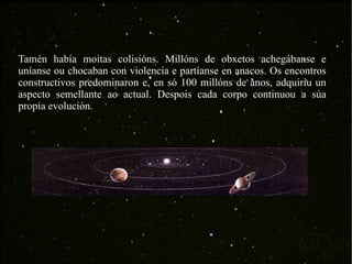 Tamén había moitas colisións. Millóns de obxetos achegábanse e uníanse ou chocaban con violencia e partíanse en anacos. Os encontros constructivos predominaron e, en só 100 millóns de anos, adquiriu un aspecto semellante ao actual. Despois cada corpo continuou a súa propia evolución.  