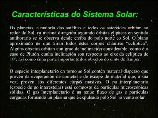 Características do Sistema Solar: Os planetas, a maioría dos satélites e todos os asteroides orbitan ao redor do Sol, na mesma dirección seguindo órbitas elípticas en sentido antihorario se se observa dende enriba do polo norte do Sol. O plano aproximado no que xiran todos estes corpos chámase “eclíptica”. Algúns obxetos orbitan cun grao de inclinación considerable, como é o caso de Plutón, cunha inclinación con respecto ao eixe da eclíptica de 18º, así como unha parte importante dos obxetos do cinto de Kuiper.  O espacio interplanetario en torno ao Sol contén material disperso que provén da evaporación de cometas e do escape de material que, a súa vez, provén dos diferentes corpos masivos. O po interplanetario (especie de po interestelar) está composto de partículas microscópicas sólidas. O gas interplanetario é un tenue fluxo de gas e partículas cargadas formando un plasma que é expulsado polo Sol no vento solar. 