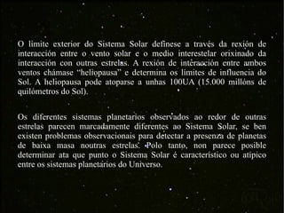 O límite exterior do Sistema Solar defínese a través da rexión de interacción entre o vento solar e o medio interestelar orixinado da interacción con outras estrelas. A rexión de interacción entre ambos ventos chámase “heliopausa” e determina os límites de influencia do Sol. A heliopausa pode atoparse a unhas 100UA (15.000 millóns de quilómetros do Sol). Os diferentes sistemas planetarios observados ao redor de outras estrelas parecen marcadamente diferentes ao Sistema Solar, se ben existen problemas observacionais para detectar a presenza de planetas de baixa masa noutras estrelas. Polo tanto, non parece posible determinar ata que punto o Sistema Solar é característico ou atípico entre os sistemas planetarios do Universo. 