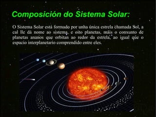 Composición do Sistema Solar: O Sistema Solar está formado por unha única estrela chamada Sol, a cal lle dá nome ao sistema, e oito planetas, máis o conxunto de planetas ananos que orbitan ao redor da estrela, ao igual que o espacio interplanetario comprendido entre eles. 