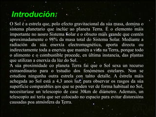 Introdución: O Sol é a estrela que, polo efecto gravitacional da súa masa, domina o sistema planetario que inclúe ao planeta Terra. É o elemento máis importante no nosro Sistema Solar e o obxeto máis grande que contén aproximadamente o 98% da masa total do Sistema Solar. Mediante a radiación da súa enerxía electromagnética, aporta directa ou indirectamente toda a enerxía que mantén a vida na Terra, porque todo o alimento e o combustible procede, en última instancia, das plantas que utilizan a enerxía da luz do Sol. A súa proximidade co planeta Terra fai que o Sol sexa un recurso extraordinario para o estudio dos fenómenos estelares. Non se estudiou ningunha outra estrela con tanto detalle. A estrela máis achegada ao Sol está a 4,3 anos luz; para observar os rasgos da súa superficie comparables aos que se poden ver de forma habitual no Sol, necesitaríase un telescopio de case 30km de diámetro. Ademais, un telescopio así tería que ser colocado no espacio para evitar distorsións causadas poa atmósfera da Terra. 