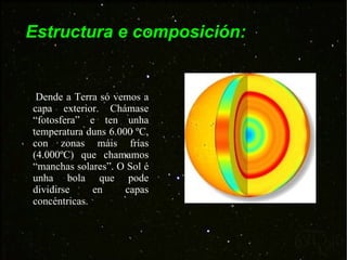 Estructura e composición: Dende a Terra só vemos a capa exterior. Chámase “fotosfera” e ten unha temperatura duns 6.000 ºC, con zonas máis frías (4.000ºC) que chamamos “manchas solares”. O Sol é unha bola que pode dividirse en capas concéntricas. 