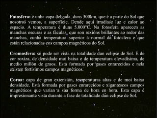 Fotosfera:  é unha capa delgada, duns 300km, que é a parte do Sol que nosotros vemos, a superfície. Dende aquí irradiase luz e calor ao espacio. A temperatura é duns 5.000°C. Na fotosfera aparecen as manchas oscuras e as fáculas, que son rexións brillantes ao redor das manchas, cunha temperatura superior á normal da fotosfera e que están relacionadas cos campos magnéticos do Sol. Cromosfera:  só pode ser vista na totalidade dun eclipse de Sol. É de cor roxiza, de densidade moi baixa e de temperatura elevadísima, de medio millón de graos. Está formada por gases enrarecidos e nela existen fortísimos campos magnéticos. Coroa:  capa de gran extensión, temperaturas altas e de moi baixa densidade. Está formada por gases enrarecidos e xigantescos campos magnéticos que varían a súa forma de hora en hora. Esta capa é impresionante vista durante a fase de totalidade dun eclipse de Sol. 