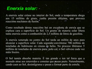 Enerxía solar: A enerxía solar créase no interior do Sol, onde a temperatura chega aos 15 millóns de graos, cunha presión altísima, que provoca reaccións nucleares de fusión.  Como resultado destas reaccións hai un excedente de enrxía que se explusa cara a superficie do Sol. Un gramo de materia solar libera tanta enerxía como a combustión de 2,5 millóns de litros de gasolina. A enerxía xenerada no centro do Sol tarda un millón de anos para alcanzar a superficie solar. Cada segundo convírtense 700 millóns de toneladas de hidróxeno en cinzas de helio. No proceso libéranse 5 millóns de toneladas de enerxía pura; polo cal, o Sol vólvese cada vez máis lixeiro. O Sol tamén absorbe materia. É tan grande e ten tal forza que a menudo atrae aos asteroides e cometas que pasan preto. Naturalmente, cando caen ao Sol, desintégranse e pasan a formar parte da estrela. 