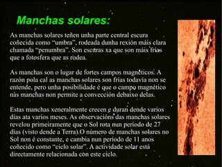 Manchas solares: As manchas solares teñen unha parte central escura coñecida como “umbra”, rodeada dunha rexión máis clara chamada “penumbra”. Son escuras xa que son máis frías que a fotosfera que as rodea. As manchas son o lugar de fortes campos magnéticos. A razón pola cal as manchas solares son frías todavía non se entende, pero unha posibilidade é que o campo magnético nas manchas non permite a convección debaixo delas. Estas manchas xeneralmente crecen e duran dende varios días ata varios meses. As observacións das manchas solares revelou primeiramente que o Sol rota nun período de 27 días (visto dende a Terra).O número de manchas solares no Sol non é constante, e cambia nun período de 11 anos coñecido como “ciclo solar”. A actividade solar está directamente relacionada con este ciclo. 