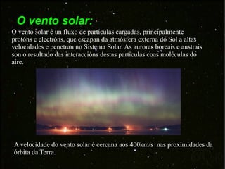 O vento solar: O vento solar é un fluxo de partículas cargadas, principalmente protóns e electróns, que escapan da atmósfera externa do Sol a altas velocidades e penetran no Sistema Solar. As auroras boreais e austrais son o resultado das interaccións destas partículas coas moléculas do aire. A velocidade do vento solar é cercana aos 400km/s  nas proximidades da órbita da Terra.  