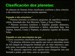Clasificación dos planetas: Os planetas do Sistema Solar clasifícanse conforme a dous criterios: a súa estructura e o seu movemento aparente. Segundo a súa estructura: * Planetas terrestres ou telúricos: pequenos, de superficie rocosa e sólida, densidade alta. Son Mercurio, Venus, a Terra e Marte. * Planetas xovianos (similares a Xúpiter): grandes diámetros, esencialmente gaseosos (hidróxeno e helio), densidade baja. Son Xúpiter, Saturno, Urano y Neptuno, os planetas xigantes do Sistema Solar. Segundo os seus movementos no ceo: A teoría xeocéntrica clasificaba aos planetas según a súa elongación: * Os planetas inferiores eran aqueles que non se alonxaban moito do Sol (ángulo de elongación limitado por un valor máximo) e que, polo tanto, non podían estar en oposición, como Mercurio e Venus. * Os planetas superiores eran aqueles cuxa elongación non está limitada e poden, polo tanto, estar en oposición. 
