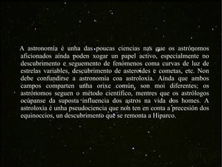 A astronomía é unha das poucas ciencias nas que os astrónomos aficionados aínda poden xogar un papel activo, especialmente no descubrimento e seguemento de fenómenos coma curvas de luz de estrelas variables, descubrimento de asteroides e cometas, etc. Non debe confundirse a astronomía coa astroloxía. Aínda que ambos campos comparten unha orixe común, son moi diferentes; os astrónomos seguen o método científico, mentres que os astrólogos ocúpanse da suposta influencia dos astros na vida dos homes. A astroloxía é unha pseudociencia que non ten en conta a precesión dos equinoccios, un descubrimento que se remonta a Hiparco. 