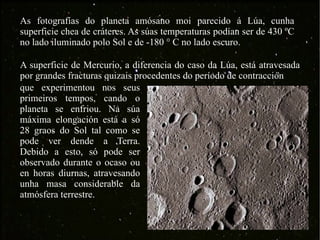 As fotografías do planeta amósano moi parecido á Lúa, cunha superficie chea de cráteres. As súas temperaturas podían ser de 430 ºC no lado iluminado polo Sol e de -180 ° C no lado escuro.  A superficie de Mercurio, a diferencia do caso da Lúa, está atravesada por grandes fracturas quizais procedentes do período de contracción que experimentou nos seus primeiros tempos, cando o planeta se enfriou. Na súa máxima elongación está a só 28 graos do Sol tal como se pode ver dende a Terra. Debido a esto, só pode ser observado durante o ocaso ou en horas diurnas, atravesando unha masa considerable da atmósfera terrestre.  