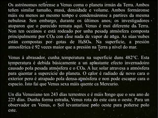 Os astrónomos refírense a Venus coma o planeta irmán da Terra. Ambos teñen similar tamaño, masa, densidade e volume. Ambos formáronse máis ou menos ao mesmo tempo e condensáronse a partires da mesma nebulosa. Sen embargo, durante os últimos anos, os investigadores atoparon que o parecido remata aquí. Venus é moi diferente da Terra. Non ten oceános e está rodeado por unha pesada atmósfera composta principalmente por CO ₂  con case nada de vapor de auga. As súas nubes están compostas por gotas de H ₂ SO ₄ . Na superficie, a presión atmosférica é 92 veces maior que a presión na Terra a nivel do mar. Venus á abrasador, cunha temperatura na superficie duns 482°C. Esta temperatura é debida básicamente a un aplastante efecto invernadoiro causado pola pesada atmósfera e o CO ₂ . A luz solar atravesa a atmósfera para quentar a supercicie do planeta. O calor é radiado de novo cara o exterior pero é atrapado pola densa atmósfera e non pode escapar cara o espacio. Isto fai que Venus sexa máis quente ca Mercurio. Un día Venusiano ten 243 días terrestres e é máis longo que o seu ano de 225 días. Dunha forma estraña, Venus rota do este cara o oeste. Para un observador en Venus, o Sol levantaríase polo oeste para poñerse polo este. 