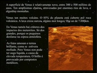A superficie de Venus é relativamente xove, entre 300 e 500 millóns de anos. Ten amplísimas chairas, atravesadas por enormes ríos de lava, e algunhas montañas. Venus ten moitos volcáns. O 85% do planeta está cuberto por roca volcánica. A lava creou surcos, algúns moi longos. Hai un de 7.000km. En Venus tamén hai cráteres dos impactos dos meteoritos. Só dos grandes, porque os pequenos desfanse na espesa atmósfera. As fotos amosan o terreo brillante, coma se  estivera mollado. Pero Venus non pode ter auga líquida, a causa da elevada temperatura. O brillo é provocado por compostos metálicos. 