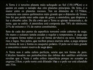 A Terra é o terceiro planeta máis achegado ao Sol (150.10 ⁶ Km) e  o quinto en canto a tamaño dos oito planetas principais. De feito, é o maior entre os planetas rocosos. Ten un diámetro de 12.756km, soamente uns cantos quilómetros máis grande que o diámetro de Venus. Isto fai que poida reter unha capa de gases, a atmósfera, que dispersa a luz e absorbe calor. De día evita que a Terra se quente demasiado e, de noite, que se enfríe. A atmósfera está composta dun 78% de nitróxeno, 21% de osíxeno e 1% de outros constituintes.  A Terra non é unha esfera perfecta, senón que ten forma de pera. Cálculos basados nas perturbacións das órbitas dos satélites artificiais revelan que a Terra é unha esfera imperfecta porque no ecuador se engrosa 21km; o polo norte está dilatado 10m e o polo sur está afundido uns 31m.  Sete de cada dez partes da superficie terrestre están cubertas de auga. Os mares e océanos tamén axudan a regular a temperatura. A auga que se evapora forma nubes e cae en forma de choiva ou neve, formando ríos e lagos. Nos polos, que reciben pouca enerxía solar, a auga atópase en forma de xeo e forma os casquetes polares. O polo sur é máis grande e concentra a maior reserva de auga doce. 