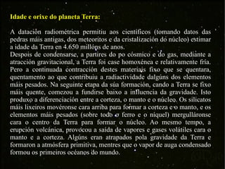 Idade e orixe do planeta Terra: A datación radiométrica permitiu aos científicos (tomando datos das pedras máis antigas, dos meteoritos e da cristalización do núcleo) estimar a idade da Terra en 4.650 millóns de anos. Despois de condensarse, a partires do po cósmico e do gas, mediante a atracción gravitacional, a Terra foi case homoxénea e relativamente fría. Pero a continuada contracción destes materiais fixo que se quentara, quentamento ao que contribuiu a radiactividade dalgúns dos elementos máis pesados. Na seguinte etapa da súa formación, cando a Terra se fixo máis quente, comezou a fundirse baixo a influencia da gravidade. Isto produxo a diferenciación entre a corteza, o manto e o núcleo. Os silicatos máis lixeiros movéronse cara arriba para formar a corteza e o manto, e os elementos máis pesados (sobre todo o ferro e o níquel) mergulláronse cara o centro da Terra para formar o núcleo. Ao mesmo tempo, a erupción volcánica, provocou a saída de vapores e gases volátiles cara o manto e a corteza. Algúns eran atrapados pola gravidade da Terra e formaron a atmósfera primitiva, mentres que o vapor de auga condensado formou os primeiros océanos do mundo. 