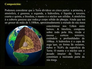 Composición: Podemos considerar que a Terra divídese en cinco partes: a primeira, a atmósfera, é gaseosa; a segunda, a hidrosfera, é líquida; a terceira, cuarta e quinta, a litosfera, o manto e o núcleo son sólidas. A atmósfera á a cuberta gaseosa que rodea o corpo sólido do planeta. Aínda que ten un grosor de máis de 1.100km, aproximadamente a metade da súa masa  concéntrase nos 5,6km máis baixos. A litosfera, composta sobre todo pola fría, ríxida e rocosa corteza terrestre, exténdese a profundidades de 100km. A hidrosfera é a capa de auga que, en forma de océanos, cubre o 70,8% da superficie da Terra. O manto e o núcleo son o pesado interior da Terra e constitúen a meirande parte da súa masa. 