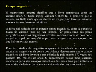 Campo  magnético: O magnetismo terrestre significa que a Terra compórtase coma un enorme imán. O físico inglés William Gilbert foi o primeiro que o sinalou, en 1600, aínda que os efectos do magnetismo terrestre usáronse moito antes nas brúxulas primitivas. A Terra está rodeada por un potente campo magnético, coma se o planeta tivera un enorme imán no seu interior. Por paralelismo cos polos xeográficos, os polos magnéticos terrestres reciben o nome de polo norte magnético e polo sur magnético, pero o seu magnetismo real é oposto ao que indican os seus nomes. Recentes estudios de magnetismo remanente (residual) en rocas e das anomalías magnéticas da conca dos océanos demostraron que o campo magnético da Terra invertiu a súa polaridade polo menos 170 veces nos pasados 100 millóns de anos. O coñecemento destas modificacións, datables a partir dos isótopos radiactivos das rocas, tivo gran influencia nas teorías da deriva continental e a extensión das concas oceánicas.  