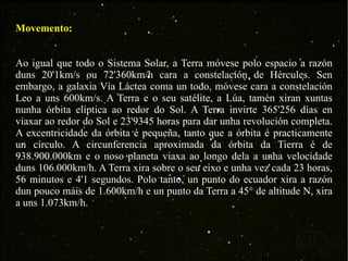 Movemento: Ao igual que todo o Sistema Solar, a Terra móvese polo espacio a razón duns 20'1km/s ou 72'360km/h cara a constelación de Hércules. Sen embargo, a galaxia Vía Láctea coma un todo, móvese cara a constelación Leo a uns 600km/s. A Terra e o seu satélite, a Lúa, tamén xiran xuntas nunha órbita elíptica ao redor do Sol. A Terra invirte 365'256 días en viaxar ao redor do Sol e 23'9345 horas para dar unha revolución completa. A excentricidade da órbita é pequeña, tanto que a órbita é practicamente un círculo. A circunferencia aproximada da órbita da Tierra é de 938.900.000km e o noso planeta viaxa ao longo dela a unha velocidade duns 106.000km/h. A Terra xira sobre o seu eixo e unha vez cada 23 horas, 56 minutos e 4'1 segundos. Polo tanto, un punto do ecuador xira a razón dun pouco máis de 1.600km/h e un punto da Terra a 45° de altitude N, xira a uns 1.073km/h. 