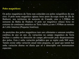 Polos magnéticos: Os polos magnéticos da Terra non coinciden cos polos xeográficos do seu eixo. O polo norte magnético sitúase hoxe preto da costa oeste da illa de Bathurst, nos territorios do noroeste de Canadá, case a 1.290km ao noroeste da Bahía de Hudson. O polo sur magnético sitúase hoxe no extremo do continente antártico en Terra Adelia, a uns 1.930km ao noreste de Little America (Pequena América). As posicións dos polos magnéticos non son constantes e amosan notables cambios de ano en ano. As variacións no campo magnético da Terra inclúen o cambio na dirección do campo provocado polo desprazamento dos polos. Esta é unha variación periódica que se repite cada 960 anos. Tamén existe unha variación anual máis pequena, ao igual que tamén hai unha variación diurna ou diaria que só é detectable con instrumentos especiais. 
