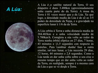 A Lúa: A Lúa é o satélite natural da Terra. O seu diámetro é duns 3.480km (aproximadamente unha cuarta parte do da Terra). A masa da Terra é 81 veces maior que a da Lúa. Xa que logo, a densidade media da Lúa é de só as 3/5 partes da densidade da Terra, e a gravidade na superficie lunar é 1/6 da da Terra. A Lúa orbita á Terra a unha distancia media de 384.403km e a unha velocidade media de 3.700km/h. Completa a súa volta ao redor da Terra nunha órbita elíptica en 27 días, 7 horas, 43 minutos e 11,5 segundos con respecto ás estrelas. Para cambiar dunha fase a outra similar, ou mes lunar, a Lúa necesita 29 días, 12 horas, 44 minutos e 2,8 segundos. Como a Lúa tarda en dar unha volta sobre o seu eixe o mesmo tempo que en dar unha volta ao redor da Terra, en realidade, sempre é a mesma cara da Lúa a que se ve desde a Terra. 