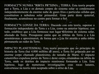 FORMACIÓN NUNHA ÓRBITA PRÓXIMA Á TERRA: Esta teoría propón que a Terra, a Lúa e os demais corpos do sistema solar se condensaron independientemente da enorme nube de gases fríos e partículas sólidas que constituíron a nebulosa solar primordial. Gran parte deste material, finalmente, acumulouse no centro para formar o Sol. FORMACIÓN LONXE DA TERRA: Dacordo con esta teoría, suponse a formación independente da Terra e a Lúa, como na anterior hipótese; con todo, establece que a Lúa formouse nun lugar diferente do sistema solar, afastado da Terra. Presuponse entón que as órbitas da Terra e a Lúa arrastráronas e aproximaron, de forma que a Lúa foi atraída a unha órbita permanente ao redor da Terra. IMPACTO PLANETESIMAL: Esta teoría presupón que no principio da historia da Terra (hai 4.000 millóns de anos), a Terra foi golpeada por un enorme corpo chamado planetésimo, do tamaño de Marte. O impacto catastrófico expulsou partes da Terra e deste corpo, situándoas na órbita da Terra, onde os detritos do impacto reuníronse formando a Lúa. Esta hipótese, logo de numerosas investigacións coas rocas lunares, converteuse na teoría máis aceptada sobre a orixe da Lúa. 
