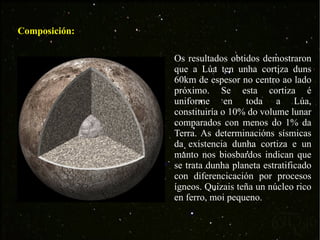 Composición: Os resultados obtidos demostraron que a Lúa ten unha cortiza duns 60km de espesor no centro ao lado próximo. Se esta cortiza é uniforme en toda a Lúa, constituiría o 10% do volume lunar comparados con menos do 1% da Terra. As determinacións sísmicas da existencia dunha cortiza e un manto nos biosbardos indican que se trata dunha planeta estratificado con diferencicación por procesos ígneos. Quizais teña un núcleo rico en ferro, moi pequeno. 