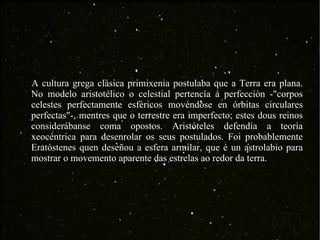 A cultura grega clásica primixenia postulaba que a Terra era plana. No modelo aristotélico o celestial pertencía á perfección -"corpos celestes perfectamente esféricos movéndose en órbitas circulares perfectas"-, mentres que o terrestre era imperfecto; estes dous reinos considerábanse coma opostos. Aristóteles defendía a teoría xeocéntrica para desenrolar os seus postulados. Foi probablemente Eratóstenes quen deseñou a esfera armilar, que é un astrolabio para mostrar o movemento aparente das estrelas ao redor da terra. 