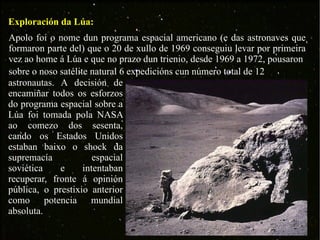 Exploración da Lúa: Apolo foi o nome dun programa espacial americano (e das astronaves que formaron parte del) que o 20 de xullo de 1969 conseguiu levar por primeira vez ao home á Lúa e que no prazo dun trienio, desde 1969 a 1972, pousaron sobre o noso satélite natural 6 expedicións cun número total de 12  astronautas. A decisión de encamiñar todos os esforzos do programa espacial sobre a Lúa foi tomada pola NASA ao comezo dos sesenta, cando os Estados Unidos estaban baixo o shock da supremacía espacial soviética e intentaban recuperar, fronte á opinión pública, o prestixio anterior como potencia mundial absoluta. 