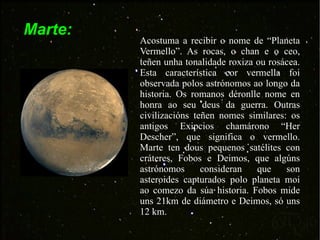 Marte: Acostuma a recibir o nome de “Planeta Vermello”. As rocas, o chan e o ceo, teñen unha tonalidade roxiza ou rosácea. Esta característica cor vermella foi observada polos astrónomos ao longo da historia. Os romanos déronlle nome en honra ao seu deus da guerra. Outras civilizacións teñen nomes similares: os antigos Exipcios chamárono “Her Descher”, que significa o vermello. Marte ten dous pequenos satélites con cráteres, Fobos e Deimos, que algúns astrónomos consideran que son asteroides capturados polo planeta moi ao comezo da súa historia. Fobos mide uns 21km de diámetro e Deimos, só uns 12 km.  