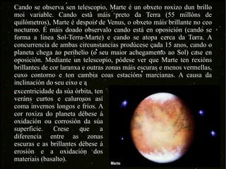 Cando se observa sen telescopio, Marte é un obxeto roxizo dun brillo moi variable. Cando está máis preto da Terra (55 millóns de quilómetros), Marte é despois de Venus, o obxeto máis brillante no ceo nocturno. É máis doado observalo cando está en oposición (cando se forma a linea Sol-Terra-Marte) e cando se atopa cerca da Terra. A concurrencia de ambas circunstancias prodúcese cada 15 anos, cando o planeta chega ao perihelio (o seu maior achegamento ao Sol) case en oposición. Mediante un telescopio, pódese ver que Marte ten rexións brillantes de cor laranxa e outras zonas máis escuras e menos vermellas, cuxo contorno e ton cambia coas estacións marcianas. A causa da inclinación do seu eixo e a excentricidade da súa órbita, ten veráns curtos e calurosos así coma invernos longos e fríos. A cor roxiza do planeta débese á oxidación ou corrosión da súa superficie. Crese que a diferencia entre as zonas escuras e as brillantes débese á erosión e a oxidación dos materiais (basalto). 