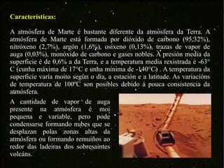 Características: A atmósfera de Marte é bastante diferente da atmósfera da Terra. A atmósfera de Marte está formada por dióxido de carbono (95,32%), nitróxeno (2,7%), argón (1,6%), osíxeno (0,13%), trazas de vapor de auga (0,03%), monóxido de carbono e gases nobles. A presión media da superficie é de 0,6% a da Terra, e a temperatura media rexistrada é -63° C (cunha máxima de 17°C e unha mínima de -140°C) . A temperatura da superficie varía moito según o día, a estación e a latitude. As variacións de temperatura de 100ºC son posibles debido á pouca consistencia da atmósfera. A cantidade de vapor de auga presente na atmósfera é moi pequena e variable, pero pode condensarse formando nubes que se desplazan polas zonas altas da atmósfera ou formando remuiños ao redor das ladeiras dos sobresaintes volcáns.  