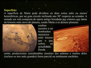 Superficie: A superficie de Marte pode dividirse en dúas zonas máis ou menos hemisféricas, por un gran círculo inclinado uns 30° respecto ao ecuador. A metade sur está composta de terren antigo horadado por cráteres que datan da historia máis nova do planeta, cando Marte e os demais planetas  estaban suxeitos a un bombardeo meteórico máis intenso que o que sofren na actualidade. Dende  entón, producíronse considerables erosións dos cráteres e moitos deles (incluso os tres máis grandes) foron parcial ou totalmente enchidos. 