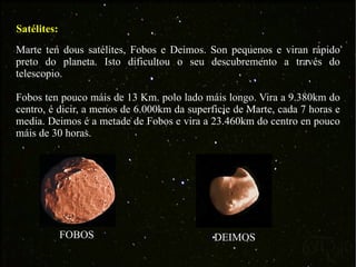 Satélites: Marte ten dous satélites, Fobos e Deimos. Son pequenos e viran rápido preto do planeta. Isto dificultou o seu descubremento a través do telescopio. Fobos ten pouco máis de 13 Km. polo lado máis longo. Vira a 9.380km do centro, é dicir, a menos de 6.000km da superficie de Marte, cada 7 horas e media. Deimos é a metade de Fobos e vira a 23.460km do centro en pouco máis de 30 horas. FOBOS DEIMOS 