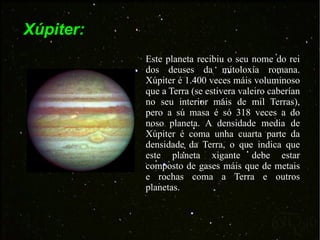 Xúpiter: Este planeta recibiu o seu nome do rei dos deuses da mitoloxía romana. Xúpiter é 1.400 veces máis voluminoso que a Terra (se estivera valeiro caberían no seu interior máis de mil Terras), pero a sú masa é só 318 veces a do noso planeta. A densidade media de Xúpiter é coma unha cuarta parte da densidade da Terra, o que indica que este planeta xigante debe estar composto de gases máis que de metais e rochas coma a Terra e outros planetas.  