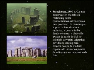 Stonehenge, 2800 a. C.: esta construcción megalítica realizouse sobre coñecementos astronómicos moi precisos. Un menhir que supera os 6 m de altura indicaba, a quen miraba dende o centro, a dirección exacta da saída do Sol no solsticio de verán. Algunhas cavidades servían para colocar postes de madeira capaces de indicar os puntos de referencia no percorrido da Lúa. 