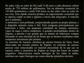 Da unha volta ao redor do Sol cada 11,86 anos a unha distancia orbital media de 778 millóns de quilómetros. Ten un diámetro ecuatorial de 142.800 quilómetros e tarda 9,84 horas en dar unha volta ao redor do seu eixo. Esta rápida rotación produce un engrosamento ecuatorial que se aprecia cando se mira o planeta a través dun telescopio. A rotación non é uniforme. A atmósfera é moi profunda, comprendendo quizais ao propio planeta, e é dalgunha maneira coma o Sol. Está composta principalmente por hidróxeno e helio, con pequenas cantidades de metano, amoníaco, vapor de auga e outros compostos. A grandes profundidades dentro de Xúpiter, a presión é tan grande que os átomos de hidróxeno rompen liberando os seus electróns de tal forma que os átomos resultantes están compostos unicamente por protóns. As emisións de Auroras, similares ás auroras boreais da Terra, foron observadas nas rexións polares de Xúpiter. As emisións de auroras parecen estar relacionadas co material procedente de Io que cae en espirais sobre a atmósfera de Xúpiter ao longo das lineas do campo magnético. Observáronse tamén lóstregos de luz sobre as nubes, similares aos super lóstregos nas zonas altas da atmósfera terrestre.  