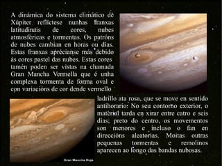 A dinámica do sistema climático de Xúpiter reflíctese nunhas franxas latitudinais de cores, nubes atmosféricas e tormentas. Os patróns de nubes cambian en horas ou días. Estas franxas aprécianse más debido ás cores pastel das nubes. Estas cores  tamén poden ser vistas na chamada Gran Mancha Vermella que é unha complexa tormenta de forma oval e con variacións de cor dende vermello  ladrillo ata rosa, que se move en sentido antihorario. No seu contorno exterior, o material tarda en xirar entre catro e seis días; preto do centro, os movementos son menores e incluso o fan en direccións aleatorias. Moitas outras pequenas tormentas e remolinos aparecen ao longo das bandas nubosas.  