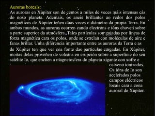 de Xúpiter ten que ver coa fonte das partículas cargadas. En Xúpiter, moitas delas proveñen de volcáns en erupción sobre a superficie do seu satélite Io, que enchen a magnetosfera do planeta xigante con xofre e  Auroras boreais: As auroras en Xúpiter son de centos a miles de veces máis intensas cás do noso planeta. Ademais, os aneis brillantes ao redor dos polos magnéticos de Xúpiter teñen dúas veces o diámetro da propia Terra. En ambos mundos, as auroras ocorren cando electróns e ións choven sobre a parte superior da atmósfera. Tales partículas son guiadas por líneas de forza magnética cara os polos, onde se estrelan con moléculas de aire e fanas brillar. Unha diferencia importante entre as auroras da Terra e as  osíxeno ionizados. Os ións de Io son acelerados polos campos eléctricos locais cara a zona auroral de Xúpiter. 