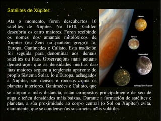 Satélites de Xúpiter: Ata o momento, foron descubertos 16 satélites de Xúpiter. No 1610, Galileo descubriu os catro maiores. Foron recibindo os nomes dos amantes mitolóxicos de Xúpiter (ou Zeus no panteón grego): Ío, Europa, Ganimedes e Calisto. Esta tradición foi seguida para denominar aos demais satélites ou lúas. Observacións máis actuais demostraron que as densidades medias das lúas maiores seguen a tendencia aparente do propio Sistema Solar. Ío e Europa, achegados a Xúpiter, son densos e rocosos coma os planetas interiores. Ganimedes e Calisto, que  se atopan a máis distancia, están compostos principalmente de xeo de auga e teñen densidades máis baixas. Durante a formación de satélites e planetas, a súa proximidade ao corpo central (o Sol ou Xúpiter) evita, claramente, que se condensen as sustancias máis volátiles. 