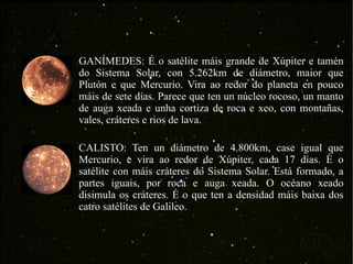 GANÍMEDES: É o satélite máis grande de Xúpiter e tamén do Sistema Solar, con 5.262km de diámetro, maior que Plutón e que Mercurio. Vira ao redor do planeta en pouco máis de sete días. Parece que ten un núcleo rocoso, un manto de auga xeada e unha cortiza de roca e xeo, con montañas, vales, cráteres e rios de lava. CALISTO: Ten un diámetro de 4.800km, case igual que Mercurio, e vira ao redor de Xúpiter, cada 17 días. É o satélite con máis cráteres do Sistema Solar. Está formado, a partes iguais, por roca e auga xeada. O océano xeado disimula os cráteres. É o que ten a densidad máis baixa dos catro satélites de Galileo. 