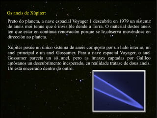 Os aneis de Xúpiter: Preto do planeta, a nave espacial Voyager 1 descubriu en 1979 un sistema de aneis moi tenue que é invisible dende a Terra. O material destes aneis ten que estar en continua renovación porque se le observa movéndose en dirección ao planeta. Xúpiter posúe un único sistema de aneis composto por un halo interno, un anel principal e un anel Gossamer. Para a nave espacial Voyager, o anel Gossamer parecía un só anel, pero as imaxes captadas por Galileo amósanos un descubrimento inesperado, en realidade trátase de dous aneis. Un está encerrado dentro do outro. 