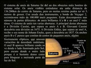 O sistema de aneis de Saturno fai del un dos obxectos máis bonitos do sistema solar. Os aneis visibles esténdense ata unha distancia de 136.200km do centro de Saturno, pero en moitas rexións poden ter só 5 metros de grosor. Coa axuda dun instrumento, a bordo do Voyager 2, rexistráronse máis de 100.000 aneis pequenos. Están descompostos nun número de partes diferentes: os aneis brillantes A e B e un anel C máis ténue. O sistema de aneis ten varias aberturas. A principal destas aberturas é a División Cassini, que separa os aneis A e B. Giovanni Cassini descubriu esta división en 1675. A División Encke, que separa ao anel A, recibe o seu nome de Johann Encke, quen a descubriu en 1837. Os anchos aneis B e C parece que constan de centos de pequenos aneis, algúns  lixeiramente elípticos, que amosan variacións de densidade ondulante. O anel B aparece brillante cando se ve dende o lado iluminado polo Sol, pero escuro dende o outro lado porque é o bastante denso como para bloquear a meirande parte da luz do Sol.  
