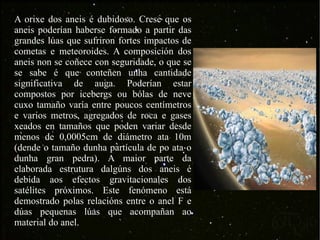 A orixe dos aneis é dubidoso. Crese que os aneis poderían haberse formado a partir das grandes lúas que sufriron fortes impactos de cometas e meteoroides. A composición dos aneis non se coñece con seguridade, o que se se sabe é que conteñen unha cantidade significativa de auga. Poderían estar compostos por icebergs ou bólas de neve cuxo tamaño varía entre poucos centímetros e varios metros, agregados de roca e gases xeados en tamaños que poden variar desde menos de 0,0005cm de diámetro ata 10m (dende o tamaño dunha partícula de po ata o dunha gran pedra). A maior parte da elaborada estrutura dalgúns dos aneis é debida aos efectos gravitacionales dos satélites próximos. Este fenómeno está demostrado polas relacións entre o anel F e dúas pequenas lúas que acompañan ao material do anel. 