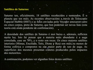 Satélites de Saturno: Saturno ten, oficialmente, 18 satélites recoñecidos e nomeados. É o planeta que ten máis. As recentes observacións a través do Telescopio Espacial Hubble (HST) e as fotos enviadas polo Voyager amosaron catro ou cinco corpos, preto de Saturno, que ben poderían ser novas lúas (esta teoría está aínda pendente de confirmación). A densidade dos satélites de Saturno é moi baixa e, ademais, reflicten moita luz. Isto fai pensar que a materia máis abundante é a auga conxelada, case un 70%, e o resto son rocas. Os cinco maiores satélites interiores (Mimas, Encélado, Tetis, Dione y Rea) son máis ou menos de forma esférica e compostos na súa maior parte de xeo de auga. As superficies dos mesmos presentan cráteres producidos polos impactos dos meteoritos. A continuación, podemos ver algunhas fotos destes satélites: 