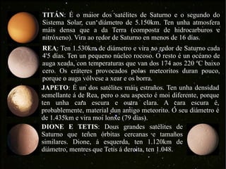 TITÁN : É o maior dos satélites de Saturno e o segundo do Sistema Solar, cun diámetro de 5.150km. Ten unha atmosfera máis densa que a da Terra (composta de hidrocarburos e nitróxeno). Vira ao redor de Saturno en menos de 16 días. REA : Ten 1.530km de diámetro e vira ao redor de Saturno cada 4'5 días. Ten un pequeno núcleo rocoso. O resto é un océano de auga xeada, con temperaturas que van dos 174 aos 220 ºC baixo cero. Os cráteres provocados polos meteoritos duran pouco, porque o auga vólvese a xear e os borra. JAPETO : É un dos satélites máis estraños. Ten unha densidad semellante á de Rea, pero o seu aspecto é moi diferente, porque ten unha cara escura e outra clara. A cara escura é, probablemente, material dun antigo meteorito. O seu diámetro é de 1.435km e vira moi lonxe (79 días). DIONE E TETIS : Dous grandes satélites de Saturno que teñen órbitas cercanas e tamaños similares. Dione, á esquerda, ten 1.120km de diámetro, mentres que Tetis á dereita, ten 1.048.  