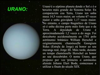 URANO: Urano é o séptimo planeta dende o Sol e é o terceiro máis grande do Sistema Solar. En comparación coa Terra, Urano ten unha masa 14,5 veces maior, un volume 67 veces maior e unha gravidade 1,17 veces maior. No entanto, o campo magnético de Urano só é unha décima parte máis forte que o da Terra. A densidade de Urano é aproximadamente 1,2 veces a do auga. Foi descuberto accidentalmente en 1781 polo astrónomo británico William Herschel e originariamente chamóuselle Georgium Sidus (Estrela de Jorge) en honor ao seu mecenas real, Jorge III. Máis tarde, durante un tempo chamóuselle Herschel en honor ao seu descubridor. O nome Urano, que propuxo por vez primeira o astrónomo alemán Johann Elert Bode, comezouse a utilizar a finais do século XIX. 