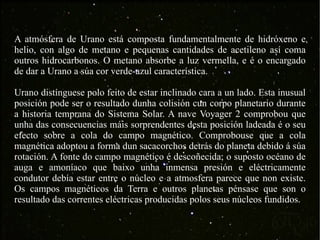 A atmósfera de Urano está composta fundamentalmente de hidróxeno e helio, con algo de metano e pequenas cantidades de acetileno así coma outros hidrocarbonos. O metano absorbe a luz vermella, e é o encargado de dar a Urano a súa cor verde-azul característica. Urano distínguese polo feito de estar inclinado cara a un lado. Esta inusual posición pode ser o resultado dunha colisión cun corpo planetario durante a historia temprana do Sistema Solar. A nave Voyager 2 comprobou que unha das consecuencias máis sorprendentes desta posición ladeada é o seu efecto sobre a cola do campo magnético. Comprobouse que a cola magnética adoptou a forma dun sacacorchos detrás do planeta debido á súa rotación. A fonte do campo magnético é descoñecida; o suposto océano de auga e amoníaco que baixo unha inmensa presión e eléctricamente condutor debía estar entre o núcleo e a atmosfera parece que non existe. Os campos magnéticos da Terra e outros planetas pénsase que son o resultado das correntes eléctricas producidas polos seus núcleos fundidos. 