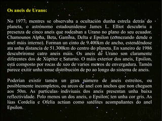 Os aneis de Urano: No 1977, mentres se observaba a ocultación dunha estrela detrás do planeta, o astrónomo estadounidense James L. Elliot descubriu a presenza de cinco aneis que rodeaban a Urano no plano do seu ecuador. Chamounos Alpha, Beta, Gamma, Delta e Epsilon (comezando dende o anel máis interno). Forman un cinto de 9.400km de ancho, estendéndose ata unha distancia de 51.300km do centro do planeta. En xaneiro de 1986 descubríronse catro aneis máis. Os aneis de Urano son claramente diferentes dos de Xúpiter e Saturno. O máis exterior dos aneis, Epsilon, está composto por rocas de xeo de varios metros de envergadura. Tamén parece exitir unha tenue distribución de po ao longo do sistema de aneis. Poderían existir tamén un gran número de aneis estreitos, ou posiblemente incompletos, ou arcos de anel con anchos que non cheguen aos 50m. As partículas indiviuais dos aneis presentan unha baixa reflectividade. Polo menos un dos aneis, o Epsilon, ten unha cor gris. As lúas Cordelia e Ofelia actúan como satélites acompañantes do anel Epsilon. 