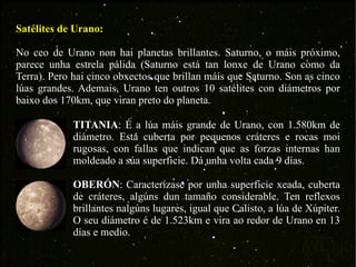 Satélites de Urano: No ceo de Urano non hai planetas brillantes. Saturno, o máis próximo, parece unha estrela pálida (Saturno está tan lonxe de Urano como da Terra). Pero hai cinco obxectos que brillan máis que Saturno. Son as cinco lúas grandes. Ademais, Urano ten outros 10 satélites con diámetros por baixo dos 170km, que viran preto do planeta. TITANIA : É a lúa máis grande de Urano, con 1.580km de diámetro. Está cuberta por pequenos cráteres e rocas moi rugosas, con fallas que indican que as forzas internas han moldeado a súa superficie. Dá unha volta cada 9 días. OBERÓN : Caracterízase por unha superficie xeada, cuberta de cráteres, algúns dun tamaño considerable. Ten reflexos brillantes nalgúns lugares, igual que Calisto, a lúa de Xúpiter. O seu diámetro é de 1.523km e vira ao redor de Urano en 13 días e medio. 