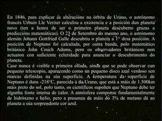 En 1846, para explicar as alteracións na órbita de Urano, o astrónomo francés Urbain Lle Verrier calculou a existencia e a posición dun planeta novo (ten a honra de ser o primeiro planeta descuberto grazas a prediccións matemáticas). O 23 de Setembro do mesmo ano, o astrónomo alemán Johann Gottfried Galle descubriu o planeta a 1° desa posición. A posición de Neptuno foi calculada, por outra banda, polo matemático británico John Couch Adams, pero os observadores británicos non actuaron con suficiente celeridade para anunciar o descubrimento do planeta.  Case nunca é visible a primeira ollada, aínda que se pode observar cun pequeno telescopio, aparecendo como un pequeno disco azul verdoso sen marcas definidas na súa superficie. A temperatura da superficie de Neptuno é duns -218°C, parecida á de Urano, que está a máis de 1.500km máis preto do sol, polo tanto, os científicos supoñen que Neptuno debe ter algunha fonte interna de calor. A atmósfera componse fundamentalmente de hidróxeno e helio, pero a presenza de máis do 3% de metano dá ao planeta a súa sorprendente cor azul. 